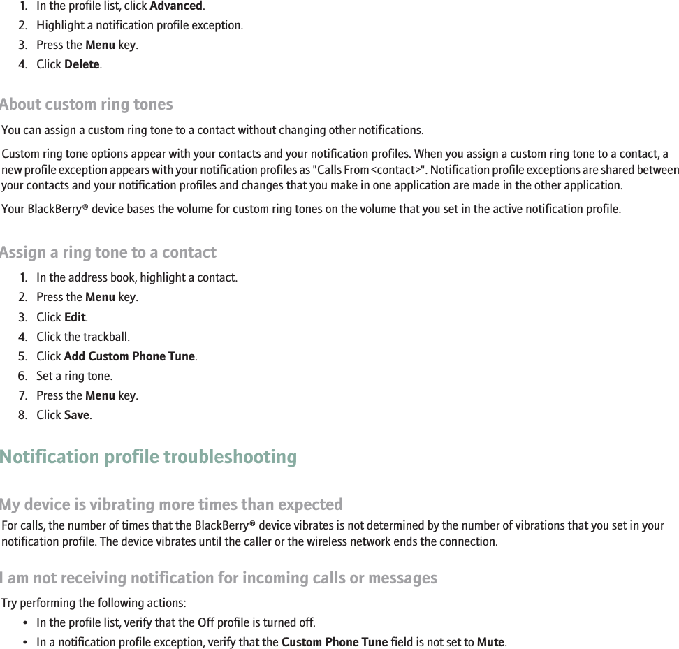 Delete a notification profile exception1. In the profile list, click Advanced.2. Highlight a notification profile exception.3. Press the Menu key.4. Click Delete.About custom ring tonesYou can assign a custom ring tone to a contact without changing other notifications.Custom ring tone options appear with your contacts and your notification profiles. When you assign a custom ring tone to a contact, anew profile exception appears with your notification profiles as &quot;Calls From &lt;contact&gt;&quot;. Notification profile exceptions are shared betweenyour contacts and your notification profiles and changes that you make in one application are made in the other application.Your BlackBerry® device bases the volume for custom ring tones on the volume that you set in the active notification profile.Assign a ring tone to a contact1. In the address book, highlight a contact.2. Press the Menu key.3. Click Edit.4. Click the trackball.5. Click Add Custom Phone Tune.6. Set a ring tone.7. Press the Menu key.8. Click Save.Notification profile troubleshootingMy device is vibrating more times than expectedFor calls, the number of times that the BlackBerry® device vibrates is not determined by the number of vibrations that you set in yournotification profile. The device vibrates until the caller or the wireless network ends the connection.I am not receiving notification for incoming calls or messagesTry performing the following actions:• In the profile list, verify that the Off profile is turned off.• In a notification profile exception, verify that the Custom Phone Tune field is not set to Mute.210