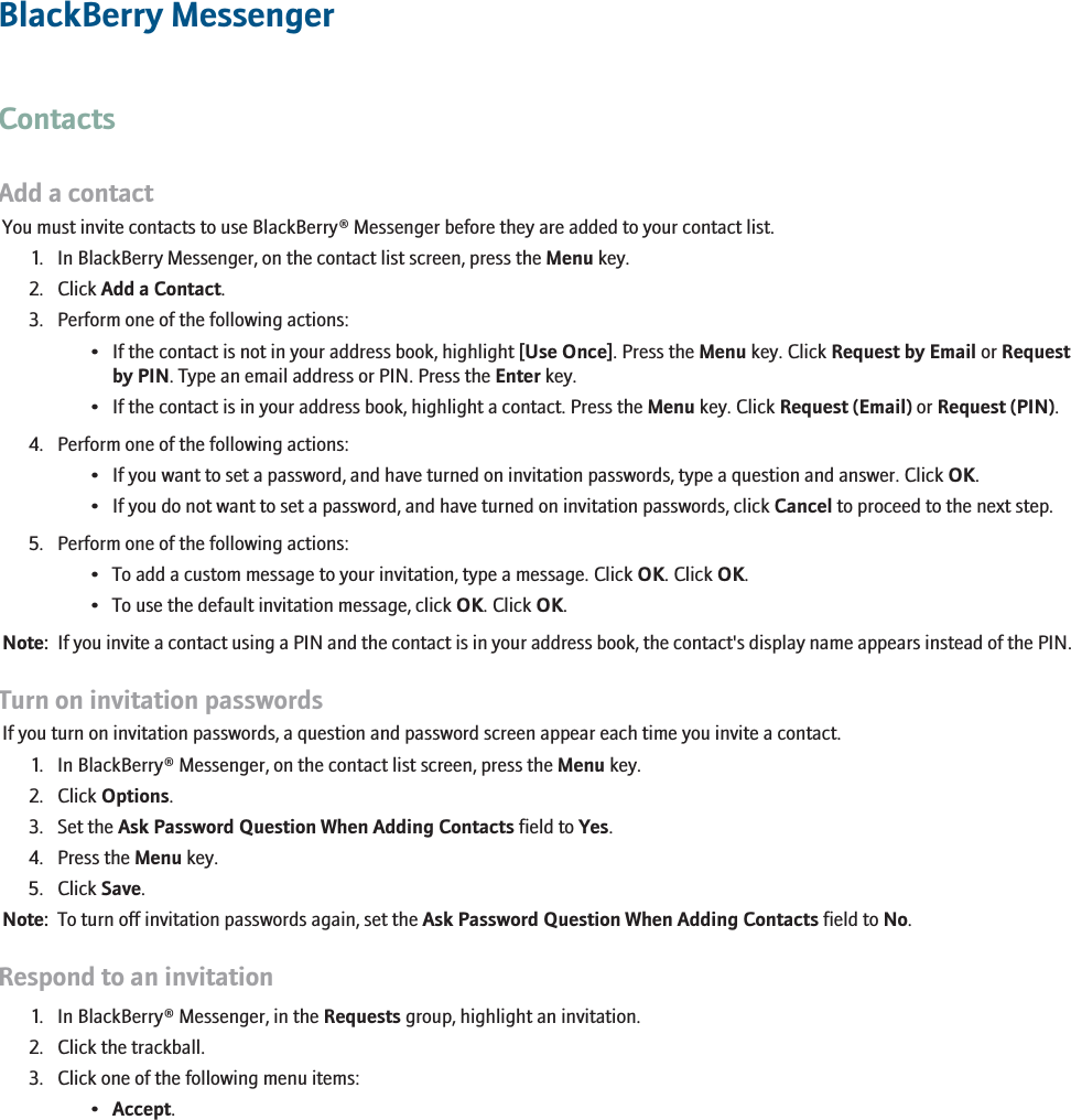 BlackBerry MessengerContactsAdd a contactYou must invite contacts to use BlackBerry® Messenger before they are added to your contact list.1. In BlackBerry Messenger, on the contact list screen, press the Menu key.2. Click Add a Contact.3. Perform one of the following actions:• If the contact is not in your address book, highlight [Use Once]. Press the Menu key. Click Request by Email or Requestby PIN. Type an email address or PIN. Press the Enter key.• If the contact is in your address book, highlight a contact. Press the Menu key. Click Request (Email) or Request (PIN).4. Perform one of the following actions:• If you want to set a password, and have turned on invitation passwords, type a question and answer. Click OK.• If you do not want to set a password, and have turned on invitation passwords, click Cancel to proceed to the next step.5. Perform one of the following actions:• To add a custom message to your invitation, type a message. Click OK. Click OK.• To use the default invitation message, click OK. Click OK.Note:  If you invite a contact using a PIN and the contact is in your address book, the contact&apos;s display name appears instead of the PIN.Turn on invitation passwordsIf you turn on invitation passwords, a question and password screen appear each time you invite a contact.1. In BlackBerry® Messenger, on the contact list screen, press the Menu key.2. Click Options.3. Set the Ask Password Question When Adding Contacts field to Yes.4. Press the Menu key.5. Click Save.Note:  To turn off invitation passwords again, set the Ask Password Question When Adding Contacts field to No.Respond to an invitation1. In BlackBerry® Messenger, in the Requests group, highlight an invitation.2. Click the trackball.3. Click one of the following menu items:•Accept.213