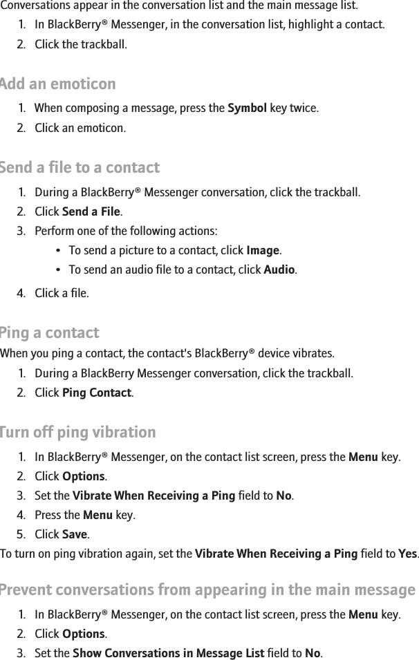 Open a conversationConversations appear in the conversation list and the main message list.1. In BlackBerry® Messenger, in the conversation list, highlight a contact.2. Click the trackball.Add an emoticon1. When composing a message, press the Symbol key twice.2. Click an emoticon.Send a file to a contact1. During a BlackBerry® Messenger conversation, click the trackball.2. Click Send a File.3. Perform one of the following actions:• To send a picture to a contact, click Image.• To send an audio file to a contact, click Audio.4. Click a file.Ping a contactWhen you ping a contact, the contact&apos;s BlackBerry® device vibrates.1. During a BlackBerry Messenger conversation, click the trackball.2. Click Ping Contact.Turn off ping vibration1. In BlackBerry® Messenger, on the contact list screen, press the Menu key.2. Click Options.3. Set the Vibrate When Receiving a Ping field to No.4. Press the Menu key.5. Click Save.To turn on ping vibration again, set the Vibrate When Receiving a Ping field to Yes.Prevent conversations from appearing in the main message list1. In BlackBerry® Messenger, on the contact list screen, press the Menu key.2. Click Options.3. Set the Show Conversations in Message List field to No.216