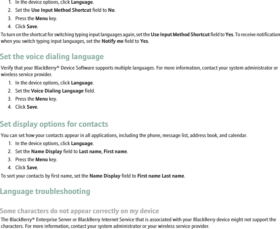 1. In the device options, click Language.2. Set the Use Input Method Shortcut field to No.3. Press the Menu key.4. Click Save.To turn on the shortcut for switching typing input languages again, set the Use Input Method Shortcut field to Yes. To receive notificationwhen you switch typing input languages, set the Notify me field to Yes.Set the voice dialing languageVerify that your BlackBerry® Device Software supports multiple languages. For more information, contact your system administrator orwireless service provider.1. In the device options, click Language.2. Set the Voice Dialing Language field.3. Press the Menu key.4. Click Save.Set display options for contactsYou can set how your contacts appear in all applications, including the phone, message list, address book, and calendar.1. In the device options, click Language.2. Set the Name Display field to Last name, First name.3. Press the Menu key.4. Click Save.To sort your contacts by first name, set the Name Display field to First name Last name.Language troubleshootingSome characters do not appear correctly on my deviceThe BlackBerry® Enterprise Server or BlackBerry Internet Service that is associated with your BlackBerry device might not support thecharacters. For more information, contact your system administrator or your wireless service provider.226