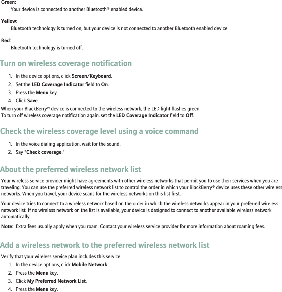 Green:Your device is connected to another Bluetooth® enabled device.Yellow:Bluetooth technology is turned on, but your device is not connected to another Bluetooth enabled device.Red:Bluetooth technology is turned off.Turn on wireless coverage notification1. In the device options, click Screen/Keyboard.2. Set the LED Coverage Indicator field to On.3. Press the Menu key.4. Click Save.When your BlackBerry® device is connected to the wireless network, the LED light flashes green.To turn off wireless coverage notification again, set the LED Coverage Indicator field to Off.Check the wireless coverage level using a voice command1. In the voice dialing application, wait for the sound.2. Say &quot;Check coverage.&quot;About the preferred wireless network listYour wireless service provider might have agreements with other wireless networks that permit you to use their services when you aretraveling. You can use the preferred wireless network list to control the order in which your BlackBerry® device uses these other wirelessnetworks. When you travel, your device scans for the wireless networks on this list first.Your device tries to connect to a wireless network based on the order in which the wireless networks appear in your preferred wirelessnetwork list. If no wireless network on the list is available, your device is designed to connect to another available wireless networkautomatically.Note:  Extra fees usually apply when you roam. Contact your wireless service provider for more information about roaming fees.Add a wireless network to the preferred wireless network listVerify that your wireless service plan includes this service.1. In the device options, click Mobile Network.2. Press the Menu key.3. Click My Preferred Network List.4. Press the Menu key.228