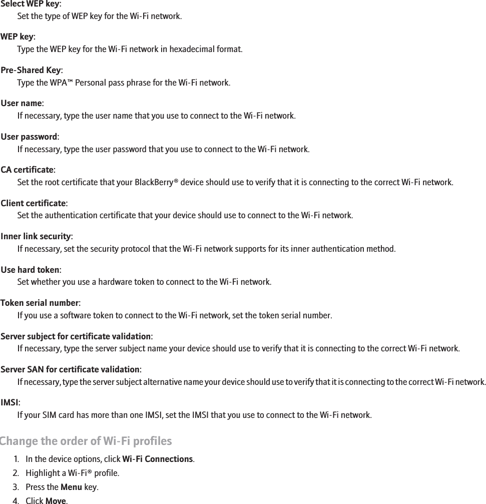 Select WEP key:Set the type of WEP key for the Wi-Fi network.WEP key:Type the WEP key for the Wi-Fi network in hexadecimal format.Pre-Shared Key:Type the WPA™ Personal pass phrase for the Wi-Fi network.User name:If necessary, type the user name that you use to connect to the Wi-Fi network.User password:If necessary, type the user password that you use to connect to the Wi-Fi network.CA certificate:Set the root certificate that your BlackBerry® device should use to verify that it is connecting to the correct Wi-Fi network.Client certificate:Set the authentication certificate that your device should use to connect to the Wi-Fi network.Inner link security:If necessary, set the security protocol that the Wi-Fi network supports for its inner authentication method.Use hard token:Set whether you use a hardware token to connect to the Wi-Fi network.Token serial number:If you use a software token to connect to the Wi-Fi network, set the token serial number.Server subject for certificate validation:If necessary, type the server subject name your device should use to verify that it is connecting to the correct Wi-Fi network.Server SAN for certificate validation:If necessary, type the server subject alternative name your device should use to verify that it is connecting to the correct Wi-Fi network.IMSI:If your SIM card has more than one IMSI, set the IMSI that you use to connect to the Wi-Fi network.Change the order of Wi-Fi profiles1. In the device options, click Wi-Fi Connections.2. Highlight a Wi-Fi® profile.3. Press the Menu key.4. Click Move.232