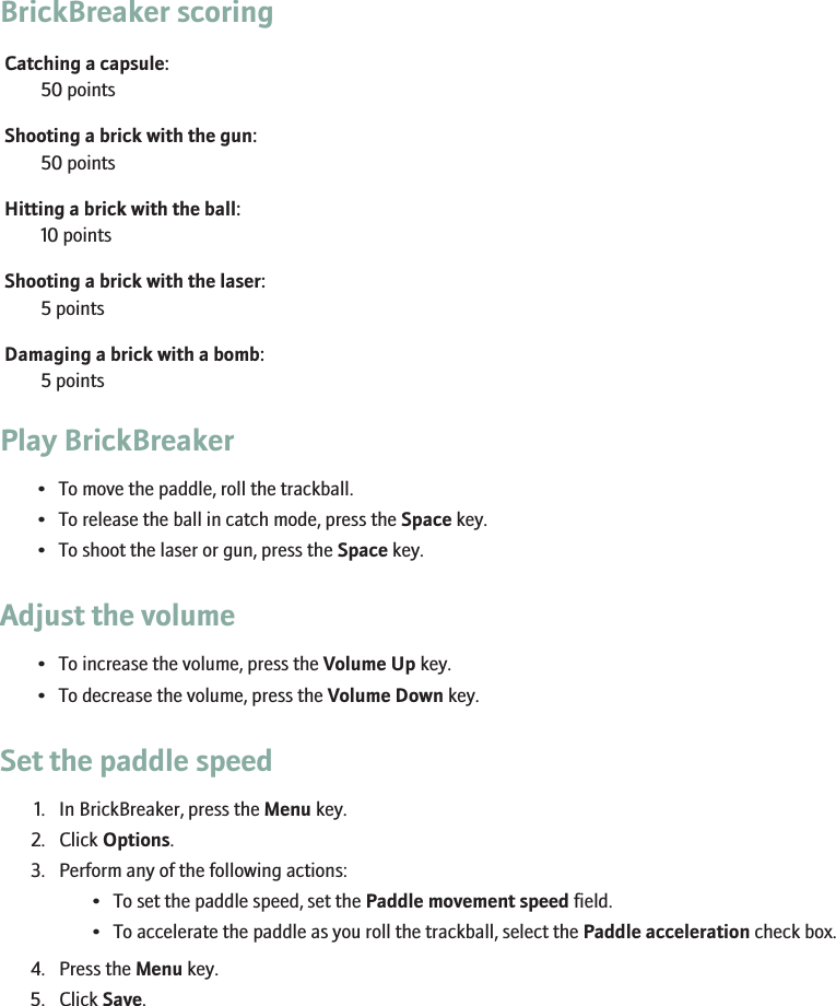BrickBreaker scoringCatching a capsule:50 pointsShooting a brick with the gun:50 pointsHitting a brick with the ball:10 pointsShooting a brick with the laser:5 pointsDamaging a brick with a bomb:5 pointsPlay BrickBreaker• To move the paddle, roll the trackball.• To release the ball in catch mode, press the Space key.• To shoot the laser or gun, press the Space key.Adjust the volume• To increase the volume, press the Volume Up key.• To decrease the volume, press the Volume Down key.Set the paddle speed1. In BrickBreaker, press the Menu key.2. Click Options.3. Perform any of the following actions:• To set the paddle speed, set the Paddle movement speed field.• To accelerate the paddle as you roll the trackball, select the Paddle acceleration check box.4. Press the Menu key.5. Click Save.260