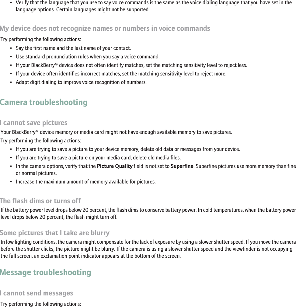 • Verify that the language that you use to say voice commands is the same as the voice dialing language that you have set in thelanguage options. Certain languages might not be supported.My device does not recognize names or numbers in voice commandsTry performing the following actions:• Say the first name and the last name of your contact.• Use standard pronunciation rules when you say a voice command.• If your BlackBerry® device does not often identify matches, set the matching sensitivity level to reject less.• If your device often identifies incorrect matches, set the matching sensitivity level to reject more.• Adapt digit dialing to improve voice recognition of numbers.Camera troubleshootingI cannot save picturesYour BlackBerry® device memory or media card might not have enough available memory to save pictures.Try performing the following actions:• If you are trying to save a picture to your device memory, delete old data or messages from your device.• If you are trying to save a picture on your media card, delete old media files.•In the camera options, verify that the Picture Quality field is not set to Superfine. Superfine pictures use more memory than fineor normal pictures.• Increase the maximum amount of memory available for pictures.The flash dims or turns offIf the battery power level drops below 20 percent, the flash dims to conserve battery power. In cold temperatures, when the battery powerlevel drops below 20 percent, the flash might turn off.Some pictures that I take are blurryIn low lighting conditions, the camera might compensate for the lack of exposure by using a slower shutter speed. If you move the camerabefore the shutter clicks, the picture might be blurry. If the camera is using a slower shutter speed and the viewfinder is not occupyingthe full screen, an exclamation point indicator appears at the bottom of the screen.Message troubleshootingI cannot send messagesTry performing the following actions:267