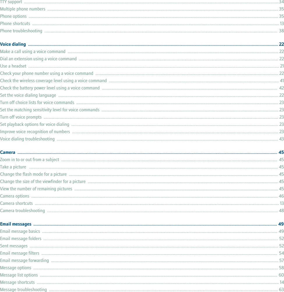 TTY support  ................................................................................................................................................................................................................................................... 34Multiple phone numbers  ............................................................................................................................................................................................................................. 35Phone options  ............................................................................................................................................................................................................................................... 35Phone shortcuts  ............................................................................................................................................................................................................................................ 13Phone troubleshooting  ............................................................................................................................................................................................................................... 38Voice dialing  ...................................................................................................................................................................................................................................... 22Make a call using a voice command  ......................................................................................................................................................................................................... 22Dial an extension using a voice command  ............................................................................................................................................................................................... 22Use a headset  ................................................................................................................................................................................................................................................ 21Check your phone number using a voice command  ............................................................................................................................................................................... 22Check the wireless coverage level using a voice command  .................................................................................................................................................................. 41Check the battery power level using a voice command  ........................................................................................................................................................................  42Set the voice dialing language  .................................................................................................................................................................................................................. 22Turn off choice lists for voice commands  ................................................................................................................................................................................................. 23Set the matching sensitivity level for voice commands  ......................................................................................................................................................................... 23Turn off voice prompts  ................................................................................................................................................................................................................................ 23Set playback options for voice dialing  ...................................................................................................................................................................................................... 23Improve voice recognition of numbers  ..................................................................................................................................................................................................... 23Voice dialing troubleshooting  .................................................................................................................................................................................................................... 43Camera  ................................................................................................................................................................................................................................................ 45Zoom in to or out from a subject  ............................................................................................................................................................................................................... 45Take a picture   .............................................................................................................................................................................................................................................. 45Change the flash mode for a picture  ........................................................................................................................................................................................................ 45Change the size of the viewfinder for a picture  ...................................................................................................................................................................................... 45View the number of remaining pictures  ................................................................................................................................................................................................... 45Camera options  ............................................................................................................................................................................................................................................ 46Camera shortcuts  .......................................................................................................................................................................................................................................... 13Camera troubleshooting  ............................................................................................................................................................................................................................. 48Email messages  ................................................................................................................................................................................................................................. 49Email message basics  ................................................................................................................................................................................................................................. 49Email message folders  ................................................................................................................................................................................................................................. 52Sent messages  .............................................................................................................................................................................................................................................. 52Email message filters  .................................................................................................................................................................................................................................. 54Email message forwarding  ......................................................................................................................................................................................................................... 57Message options  .......................................................................................................................................................................................................................................... 58Message list options  ................................................................................................................................................................................................................................... 60Message shortcuts  ........................................................................................................................................................................................................................................ 14Message troubleshooting  ........................................................................................................................................................................................................................... 63