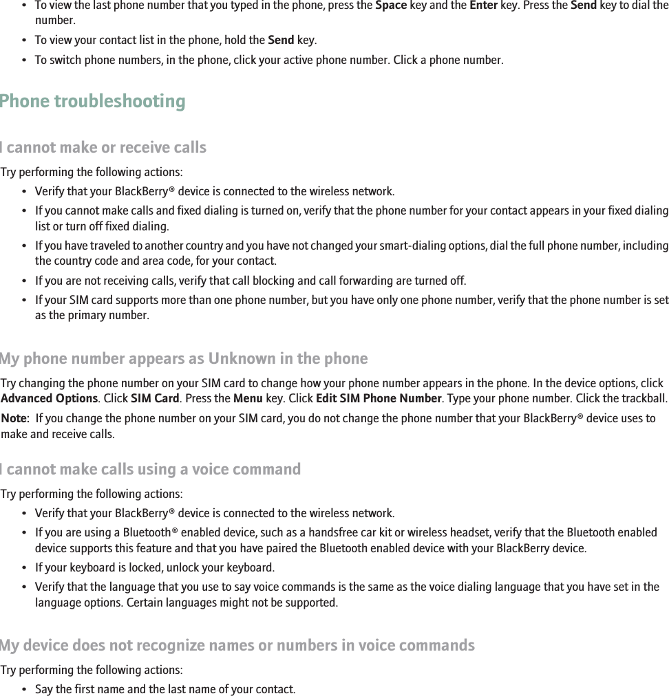•To view the last phone number that you typed in the phone, press the Space key and the Enter key. Press the Send key to dial thenumber.• To view your contact list in the phone, hold the Send key.• To switch phone numbers, in the phone, click your active phone number. Click a phone number.Phone troubleshootingI cannot make or receive callsTry performing the following actions:• Verify that your BlackBerry® device is connected to the wireless network.•If you cannot make calls and fixed dialing is turned on, verify that the phone number for your contact appears in your fixed dialinglist or turn off fixed dialing.•If you have traveled to another country and you have not changed your smart-dialing options, dial the full phone number, includingthe country code and area code, for your contact.• If you are not receiving calls, verify that call blocking and call forwarding are turned off.•If your SIM card supports more than one phone number, but you have only one phone number, verify that the phone number is setas the primary number.My phone number appears as Unknown in the phoneTry changing the phone number on your SIM card to change how your phone number appears in the phone. In the device options, clickAdvanced Options. Click SIM Card. Press the Menu key. Click Edit SIM Phone Number. Type your phone number. Click the trackball.Note:  If you change the phone number on your SIM card, you do not change the phone number that your BlackBerry® device uses tomake and receive calls.I cannot make calls using a voice commandTry performing the following actions:• Verify that your BlackBerry® device is connected to the wireless network.• If you are using a Bluetooth® enabled device, such as a handsfree car kit or wireless headset, verify that the Bluetooth enableddevice supports this feature and that you have paired the Bluetooth enabled device with your BlackBerry device.• If your keyboard is locked, unlock your keyboard.• Verify that the language that you use to say voice commands is the same as the voice dialing language that you have set in thelanguage options. Certain languages might not be supported.My device does not recognize names or numbers in voice commandsTry performing the following actions:• Say the first name and the last name of your contact.38