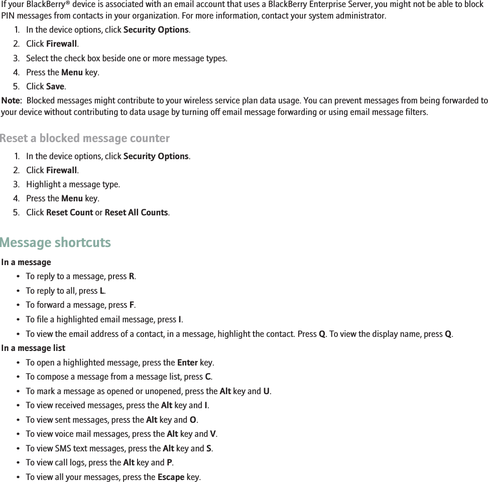 Block incoming messagesIf your BlackBerry® device is associated with an email account that uses a BlackBerry Enterprise Server, you might not be able to blockPIN messages from contacts in your organization. For more information, contact your system administrator.1. In the device options, click Security Options.2. Click Firewall.3. Select the check box beside one or more message types.4. Press the Menu key.5. Click Save.Note:  Blocked messages might contribute to your wireless service plan data usage. You can prevent messages from being forwarded toyour device without contributing to data usage by turning off email message forwarding or using email message filters.Reset a blocked message counter1. In the device options, click Security Options.2. Click Firewall.3. Highlight a message type.4. Press the Menu key.5. Click Reset Count or Reset All Counts.Message shortcutsIn a message• To reply to a message, press R.• To reply to all, press L.• To forward a message, press F.• To file a highlighted email message, press I.• To view the email address of a contact, in a message, highlight the contact. Press Q. To view the display name, press Q.In a message list• To open a highlighted message, press the Enter key.• To compose a message from a message list, press C.• To mark a message as opened or unopened, press the Alt key and U.• To view received messages, press the Alt key and I.• To view sent messages, press the Alt key and O.• To view voice mail messages, press the Alt key and V.• To view SMS text messages, press the Alt key and S.• To view call logs, press the Alt key and P.• To view all your messages, press the Escape key.85
