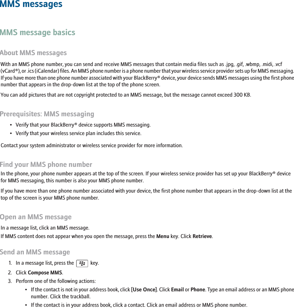 MMS messagesMMS message basicsAbout MMS messagesWith an MMS phone number, you can send and receive MMS messages that contain media files such as .jpg, .gif, .wbmp, .midi, .vcf(vCard®), or .ics (iCalendar) files. An MMS phone number is a phone number that your wireless service provider sets up for MMS messaging.If you have more than one phone number associated with your BlackBerry® device, your device sends MMS messages using the first phonenumber that appears in the drop-down list at the top of the phone screen.You can add pictures that are not copyright protected to an MMS message, but the message cannot exceed 300 KB.Prerequisites: MMS messaging• Verify that your BlackBerry® device supports MMS messaging.• Verify that your wireless service plan includes this service.Contact your system administrator or wireless service provider for more information.Find your MMS phone numberIn the phone, your phone number appears at the top of the screen. If your wireless service provider has set up your BlackBerry® devicefor MMS messaging, this number is also your MMS phone number.If you have more than one phone number associated with your device, the first phone number that appears in the drop-down list at thetop of the screen is your MMS phone number.Open an MMS messageIn a message list, click an MMS message.If MMS content does not appear when you open the message, press the Menu key. Click Retrieve.Send an MMS message1. In a message list, press the    key.2. Click Compose MMS.3. Perform one of the following actions:•If the contact is not in your address book, click [Use Once]. Click Email or Phone. Type an email address or an MMS phonenumber. Click the trackball.• If the contact is in your address book, click a contact. Click an email address or MMS phone number.89