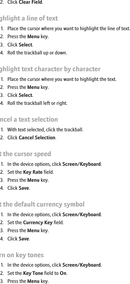 2. Click Clear Field.Highlight a line of text1. Place the cursor where you want to highlight the line of text.2. Press the Menu key.3. Click Select.4. Roll the trackball up or down.Highlight text character by character1. Place the cursor where you want to highlight the text.2. Press the Menu key.3. Click Select.4. Roll the trackball left or right.Cancel a text selection1. With text selected, click the trackball.2. Click Cancel Selection.Set the cursor speed1. In the device options, click Screen/Keyboard.2. Set the Key Rate field.3. Press the Menu key.4. Click Save.Set the default currency symbol1. In the device options, click Screen/Keyboard.2. Set the Currency Key field.3. Press the Menu key.4. Click Save.Turn on key tones1. In the device options, click Screen/Keyboard.2. Set the Key Tone field to On.3. Press the Menu key.102