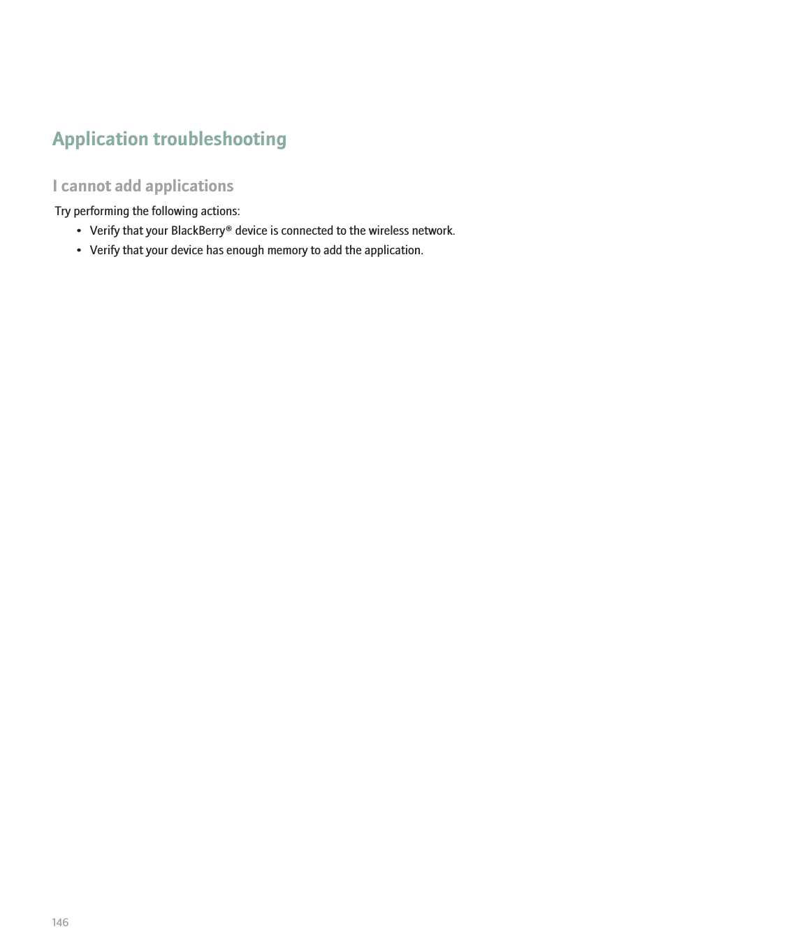 Application troubleshootingI cannot add applicationsTry performing the following actions:• Verify that your BlackBerry® device is connected to the wireless network.• Verify that your device has enough memory to add the application.146