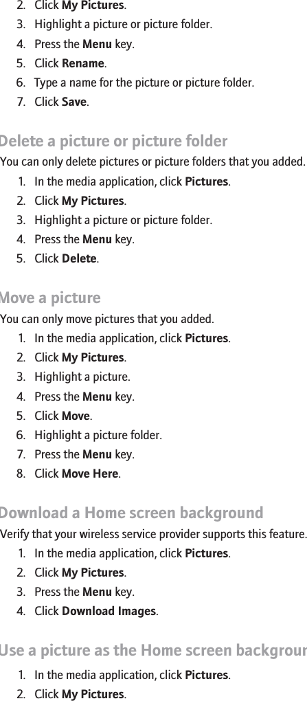 2. Click My Pictures.3. Highlight a picture or picture folder.4. Press the Menu key.5. Click Rename.6. Type a name for the picture or picture folder.7. Click Save.Delete a picture or picture folderYou can only delete pictures or picture folders that you added.1. In the media application, click Pictures.2. Click My Pictures.3. Highlight a picture or picture folder.4. Press the Menu key.5. Click Delete.Move a pictureYou can only move pictures that you added.1. In the media application, click Pictures.2. Click My Pictures.3. Highlight a picture.4. Press the Menu key.5. Click Move.6. Highlight a picture folder.7. Press the Menu key.8. Click Move Here.Download a Home screen backgroundVerify that your wireless service provider supports this feature.1. In the media application, click Pictures.2. Click My Pictures.3. Press the Menu key.4. Click Download Images.Use a picture as the Home screen background1. In the media application, click Pictures.2. Click My Pictures.153