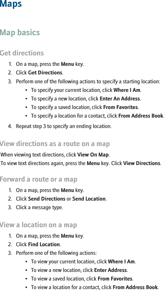 MapsMap basicsGet directions1. On a map, press the Menu key.2. Click Get Directions.3. Perform one of the following actions to specify a starting location:• To specify your current location, click Where I Am.• To specify a new location, click Enter An Address.• To specify a saved location, click From Favorites.• To specify a location for a contact, click From Address Book.4. Repeat step 3 to specify an ending location.View directions as a route on a mapWhen viewing text directions, click View On Map.To view text directions again, press the Menu key. Click View Directions.Forward a route or a map1. On a map, press the Menu key.2. Click Send Directions or Send Location.3. Click a message type.View a location on a map1. On a map, press the Menu key.2. Click Find Location.3. Perform one of the following actions:• To view your current location, click Where I Am.• To view a new location, click Enter Address.• To view a saved location, click From Favorites.• To view a location for a contact, click From Address Book.159