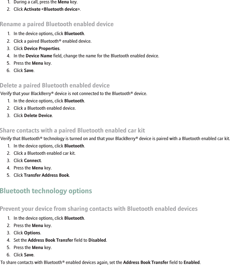 1. During a call, press the Menu key.2. Click Activate &lt;Bluetooth device&gt;.Rename a paired Bluetooth enabled device1. In the device options, click Bluetooth.2. Click a paired Bluetooth® enabled device.3. Click Device Properties.4. In the Device Name field, change the name for the Bluetooth enabled device.5. Press the Menu key.6. Click Save.Delete a paired Bluetooth enabled deviceVerify that your BlackBerry® device is not connected to the Bluetooth® device.1. In the device options, click Bluetooth.2. Click a Bluetooth enabled device.3. Click Delete Device.Share contacts with a paired Bluetooth enabled car kitVerify that Bluetooth® technology is turned on and that your BlackBerry® device is paired with a Bluetooth enabled car kit.1. In the device options, click Bluetooth.2. Click a Bluetooth enabled car kit.3. Click Connect.4. Press the Menu key.5. Click Transfer Address Book.Bluetooth technology optionsPrevent your device from sharing contacts with Bluetooth enabled devices1. In the device options, click Bluetooth.2. Press the Menu key.3. Click Options.4. Set the Address Book Transfer field to Disabled.5. Press the Menu key.6. Click Save.To share contacts with Bluetooth® enabled devices again, set the Address Book Transfer field to Enabled.198