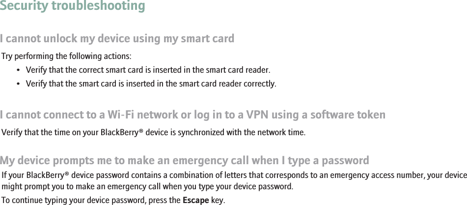 Security troubleshootingI cannot unlock my device using my smart cardTry performing the following actions:• Verify that the correct smart card is inserted in the smart card reader.• Verify that the smart card is inserted in the smart card reader correctly.I cannot connect to a Wi-Fi network or log in to a VPN using a software tokenVerify that the time on your BlackBerry® device is synchronized with the network time.My device prompts me to make an emergency call when I type a passwordIf your BlackBerry® device password contains a combination of letters that corresponds to an emergency access number, your devicemight prompt you to make an emergency call when you type your device password.To continue typing your device password, press the Escape key.254