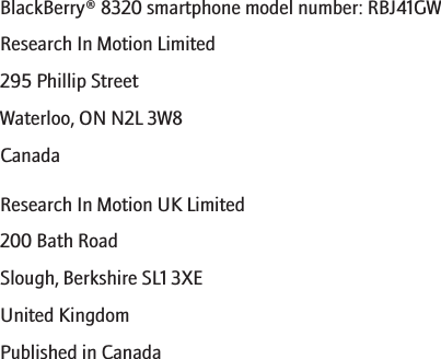 BlackBerry® 8320 smartphone model number: RBJ41GWResearch In Motion Limited295 Phillip StreetWaterloo, ON N2L 3W8CanadaResearch In Motion UK Limited200 Bath RoadSlough, Berkshire SL1 3XEUnited KingdomPublished in Canada286