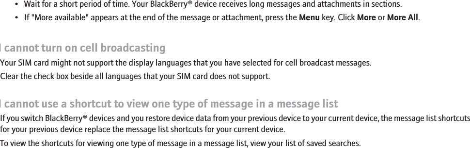 • Wait for a short period of time. Your BlackBerry® device receives long messages and attachments in sections.• If &quot;More available&quot; appears at the end of the message or attachment, press the Menu key. Click More or More All.I cannot turn on cell broadcastingYour SIM card might not support the display languages that you have selected for cell broadcast messages.Clear the check box beside all languages that your SIM card does not support.I cannot use a shortcut to view one type of message in a message listIf you switch BlackBerry® devices and you restore device data from your previous device to your current device, the message list shortcutsfor your previous device replace the message list shortcuts for your current device.To view the shortcuts for viewing one type of message in a message list, view your list of saved searches.87