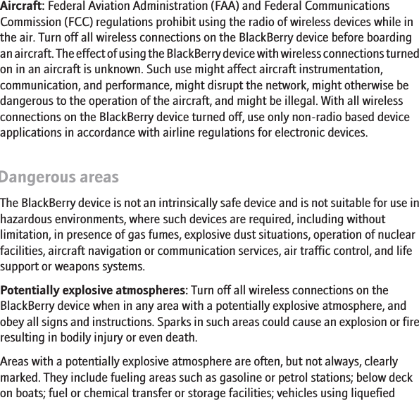Aircraft: Federal Aviation Administration (FAA) and Federal CommunicationsCommission (FCC) regulations prohibit using the radio of wireless devices while inthe air. Turn off all wireless connections on the BlackBerry device before boardingan aircraft. The effect of using the BlackBerry device with wireless connections turnedon in an aircraft is unknown. Such use might affect aircraft instrumentation,communication, and performance, might disrupt the network, might otherwise bedangerous to the operation of the aircraft, and might be illegal. With all wirelessconnections on the BlackBerry device turned off, use only non-radio based deviceapplications in accordance with airline regulations for electronic devices.Dangerous areasThe BlackBerry device is not an intrinsically safe device and is not suitable for use inhazardous environments, where such devices are required, including withoutlimitation, in presence of gas fumes, explosive dust situations, operation of nuclearfacilities, aircraft navigation or communication services, air traffic control, and lifesupport or weapons systems.Potentially explosive atmospheres: Turn off all wireless connections on theBlackBerry device when in any area with a potentially explosive atmosphere, andobey all signs and instructions. Sparks in such areas could cause an explosion or fireresulting in bodily injury or even death.Areas with a potentially explosive atmosphere are often, but not always, clearlymarked. They include fueling areas such as gasoline or petrol stations; below deckon boats; fuel or chemical transfer or storage facilities; vehicles using liquefied10
