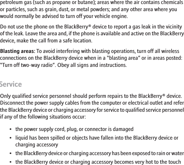 petroleum gas (such as propane or butane); areas where the air contains chemicalsor particles, such as grain, dust, or metal powders; and any other area where youwould normally be advised to turn off your vehicle engine.Do not use the phone on the BlackBerry® device to report a gas leak in the vicinityof the leak. Leave the area and, if the phone is available and active on the BlackBerrydevice, make the call from a safe location.Blasting areas: To avoid interfering with blasting operations, turn off all wirelessconnections on the BlackBerry device when in a “blasting area” or in areas posted:“Turn off two-way radio”. Obey all signs and instructions.ServiceOnly qualified service personnel should perform repairs to the BlackBerry® device.Disconnect the power supply cables from the computer or electrical outlet and referthe BlackBerry device or charging accessory for service to qualified service personnelif any of the following situations occur:• the power supply cord, plug, or connector is damaged• liquid has been spilled or objects have fallen into the BlackBerry device orcharging accessory•the BlackBerry device or charging accessory has been exposed to rain or water• the BlackBerry device or charging accessory becomes very hot to the touch11