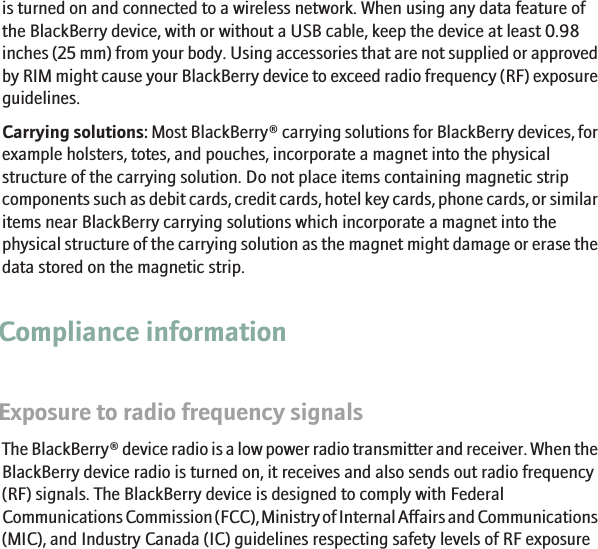 is turned on and connected to a wireless network. When using any data feature ofthe BlackBerry device, with or without a USB cable, keep the device at least 0.98inches (25 mm) from your body. Using accessories that are not supplied or approvedby RIM might cause your BlackBerry device to exceed radio frequency (RF) exposureguidelines.Carrying solutions: Most BlackBerry® carrying solutions for BlackBerry devices, forexample holsters, totes, and pouches, incorporate a magnet into the physicalstructure of the carrying solution. Do not place items containing magnetic stripcomponents such as debit cards, credit cards, hotel key cards, phone cards, or similaritems near BlackBerry carrying solutions which incorporate a magnet into thephysical structure of the carrying solution as the magnet might damage or erase thedata stored on the magnetic strip.Compliance informationExposure to radio frequency signalsThe BlackBerry® device radio is a low power radio transmitter and receiver. When theBlackBerry device radio is turned on, it receives and also sends out radio frequency(RF) signals. The BlackBerry device is designed to comply with FederalCommunications Commission (FCC), Ministry of Internal Affairs and Communications(MIC), and Industry Canada (IC) guidelines respecting safety levels of RF exposure15