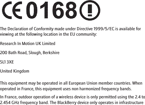 The Declaration of Conformity made under Directive 1999/5/EC is available forviewing at the following location in the EU community:Research In Motion UK Limited 200 Bath Road, Slough, BerkshireSL1 3XEUnited KingdomThis equipment may be operated in all European Union member countries. Whenoperated in France, this equipment uses non harmonized frequency bands.In France, outdoor operation of a wireless device is only permitted using the 2.4 to2.454 GHz frequency band. The BlackBerry device only operates in infrastructure24