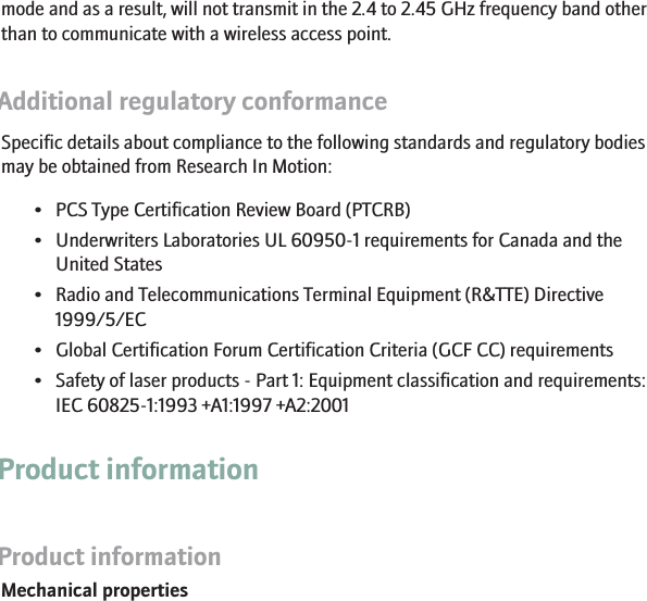 mode and as a result, will not transmit in the 2.4 to 2.45 GHz frequency band otherthan to communicate with a wireless access point.Additional regulatory conformanceSpecific details about compliance to the following standards and regulatory bodiesmay be obtained from Research In Motion:• PCS Type Certification Review Board (PTCRB)• Underwriters Laboratories UL 60950-1 requirements for Canada and theUnited States• Radio and Telecommunications Terminal Equipment (R&amp;TTE) Directive1999/5/EC• Global Certification Forum Certification Criteria (GCF CC) requirements• Safety of laser products - Part 1: Equipment classification and requirements:IEC 60825-1:1993 +A1:1997 +A2:2001Product informationProduct informationMechanical properties25