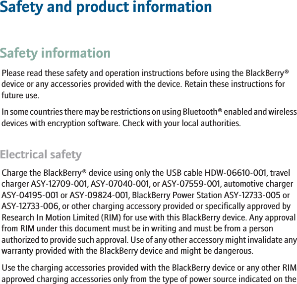Safety and product informationSafety informationPlease read these safety and operation instructions before using the BlackBerry®device or any accessories provided with the device. Retain these instructions forfuture use.In some countries there may be restrictions on using Bluetooth® enabled and wirelessdevices with encryption software. Check with your local authorities.Electrical safetyCharge the BlackBerry® device using only the USB cable HDW-06610-001, travelcharger ASY-12709-001, ASY-07040-001, or ASY-07559-001, automotive chargerASY-04195-001 or ASY-09824-001, BlackBerry Power Station ASY-12733-005 orASY-12733-006, or other charging accessory provided or specifically approved byResearch In Motion Limited (RIM) for use with this BlackBerry device. Any approvalfrom RIM under this document must be in writing and must be from a personauthorized to provide such approval. Use of any other accessory might invalidate anywarranty provided with the BlackBerry device and might be dangerous.Use the charging accessories provided with the BlackBerry device or any other RIMapproved charging accessories only from the type of power source indicated on the3