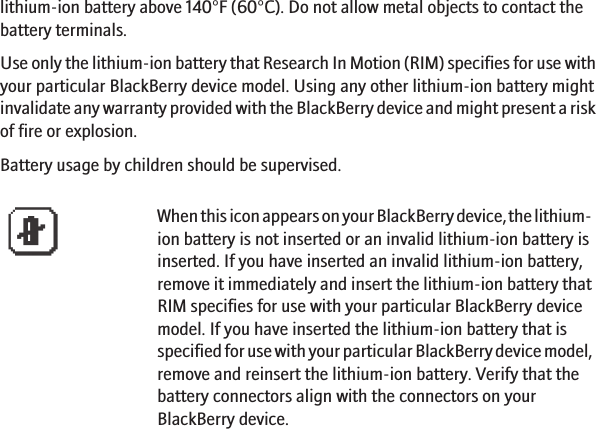 lithium-ion battery above 140°F (60°C). Do not allow metal objects to contact thebattery terminals.Use only the lithium-ion battery that Research In Motion (RIM) specifies for use withyour particular BlackBerry device model. Using any other lithium-ion battery mightinvalidate any warranty provided with the BlackBerry device and might present a riskof fire or explosion.Battery usage by children should be supervised.When this icon appears on your BlackBerry device, the lithium-ion battery is not inserted or an invalid lithium-ion battery isinserted. If you have inserted an invalid lithium-ion battery,remove it immediately and insert the lithium-ion battery thatRIM specifies for use with your particular BlackBerry devicemodel. If you have inserted the lithium-ion battery that isspecified for use with your particular BlackBerry device model,remove and reinsert the lithium-ion battery. Verify that thebattery connectors align with the connectors on yourBlackBerry device.5