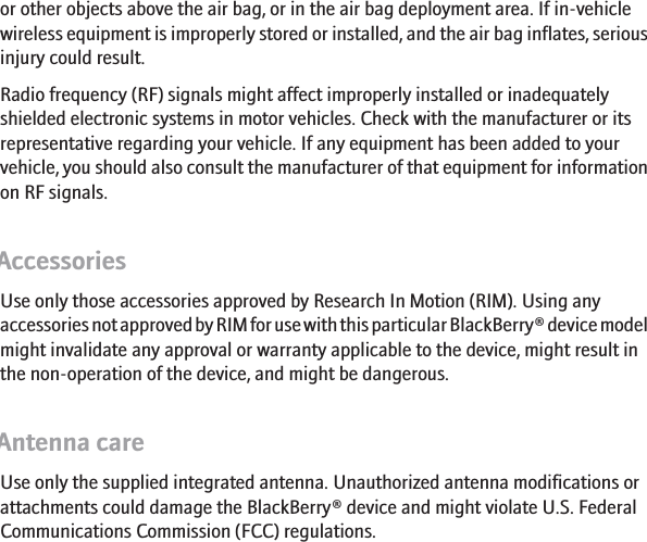 or other objects above the air bag, or in the air bag deployment area. If in-vehiclewireless equipment is improperly stored or installed, and the air bag inflates, seriousinjury could result.Radio frequency (RF) signals might affect improperly installed or inadequatelyshielded electronic systems in motor vehicles. Check with the manufacturer or itsrepresentative regarding your vehicle. If any equipment has been added to yourvehicle, you should also consult the manufacturer of that equipment for informationon RF signals.AccessoriesUse only those accessories approved by Research In Motion (RIM). Using anyaccessories not approved by RIM for use with this particular BlackBerry® device modelmight invalidate any approval or warranty applicable to the device, might result inthe non-operation of the device, and might be dangerous.Antenna careUse only the supplied integrated antenna. Unauthorized antenna modifications orattachments could damage the BlackBerry® device and might violate U.S. FederalCommunications Commission (FCC) regulations.7