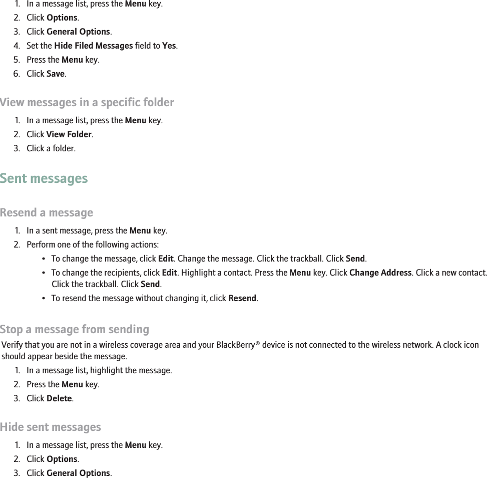 Hide filed email messages1. In a message list, press the Menu key.2. Click Options.3. Click General Options.4. Set the Hide Filed Messages field to Yes.5. Press the Menu key.6. Click Save.View messages in a specific folder1. In a message list, press the Menu key.2. Click View Folder.3. Click a folder.Sent messagesResend a message1. In a sent message, press the Menu key.2. Perform one of the following actions:• To change the message, click Edit. Change the message. Click the trackball. Click Send.•To change the recipients, click Edit. Highlight a contact. Press the Menu key. Click Change Address. Click a new contact.Click the trackball. Click Send.• To resend the message without changing it, click Resend.Stop a message from sendingVerify that you are not in a wireless coverage area and your BlackBerry® device is not connected to the wireless network. A clock iconshould appear beside the message.1. In a message list, highlight the message.2. Press the Menu key.3. Click Delete.Hide sent messages1. In a message list, press the Menu key.2. Click Options.3. Click General Options.44