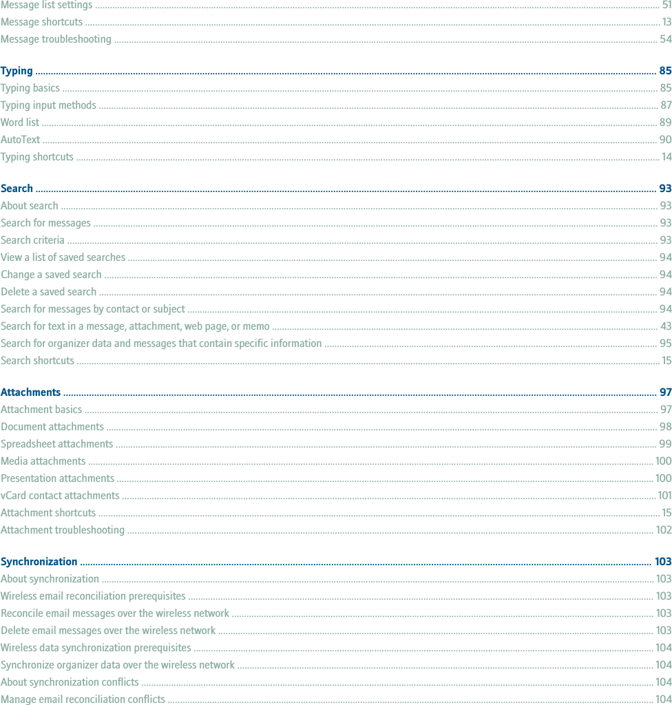 Message list settings ..................................................................................................................................................................................................................................... 51Message shortcuts ......................................................................................................................................................................................................................................... 13Message troubleshooting ............................................................................................................................................................................................................................ 54Typing .................................................................................................................................................................................................................................................. 85Typing basics ................................................................................................................................................................................................................................................. 85Typing input methods .................................................................................................................................................................................................................................. 87Word list ......................................................................................................................................................................................................................................................... 89AutoText ......................................................................................................................................................................................................................................................... 90Typing shortcuts ............................................................................................................................................................................................................................................ 14Search .................................................................................................................................................................................................................................................. 93About search ................................................................................................................................................................................................................................................. 93Search for messages .................................................................................................................................................................................................................................... 93Search criteria ............................................................................................................................................................................................................................................... 93View a list of saved searches ...................................................................................................................................................................................................................... 94Change a saved search ................................................................................................................................................................................................................................ 94Delete a saved search .................................................................................................................................................................................................................................. 94Search for messages by contact or subject .............................................................................................................................................................................................. 94Search for text in a message, attachment, web page, or memo ............................................................................................................................................................ 43Search for organizer data and messages that contain specific information ...................................................................................................................................... 95Search shortcuts ............................................................................................................................................................................................................................................ 15Attachments ....................................................................................................................................................................................................................................... 97Attachment basics ........................................................................................................................................................................................................................................ 97Document attachments ............................................................................................................................................................................................................................... 98Spreadsheet attachments ........................................................................................................................................................................................................................... 99Media attachments ..................................................................................................................................................................................................................................... 100Presentation attachments ......................................................................................................................................................................................................................... 100vCard contact attachments ........................................................................................................................................................................................................................ 101Attachment shortcuts ................................................................................................................................................................................................................................... 15Attachment troubleshooting ..................................................................................................................................................................................................................... 102Synchronization ............................................................................................................................................................................................................................... 103About synchronization ................................................................................................................................................................................................................................ 103Wireless email reconciliation prerequisites ............................................................................................................................................................................................ 103Reconcile email messages over the wireless network ........................................................................................................................................................................... 103Delete email messages over the wireless network ................................................................................................................................................................................ 103Wireless data synchronization prerequisites .......................................................................................................................................................................................... 104Synchronize organizer data over the wireless network ........................................................................................................................................................................ 104About synchronization conflicts ............................................................................................................................................................................................................... 104Manage email reconciliation conflicts ..................................................................................................................................................................................................... 104