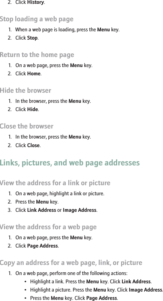 2. Click History.Stop loading a web page1. When a web page is loading, press the Menu key.2. Click Stop.Return to the home page1. On a web page, press the Menu key.2. Click Home.Hide the browser1. In the browser, press the Menu key.2. Click Hide.Close the browser1. In the browser, press the Menu key.2. Click Close.Links, pictures, and web page addressesView the address for a link or picture1. On a web page, highlight a link or picture.2. Press the Menu key.3. Click Link Address or Image Address.View the address for a web page1. On a web page, press the Menu key.2. Click Page Address.Copy an address for a web page, link, or picture1. On a web page, perform one of the following actions:• Highlight a link. Press the Menu key. Click Link Address.• Highlight a picture. Press the Menu key. Click Image Address.• Press the Menu key. Click Page Address.111