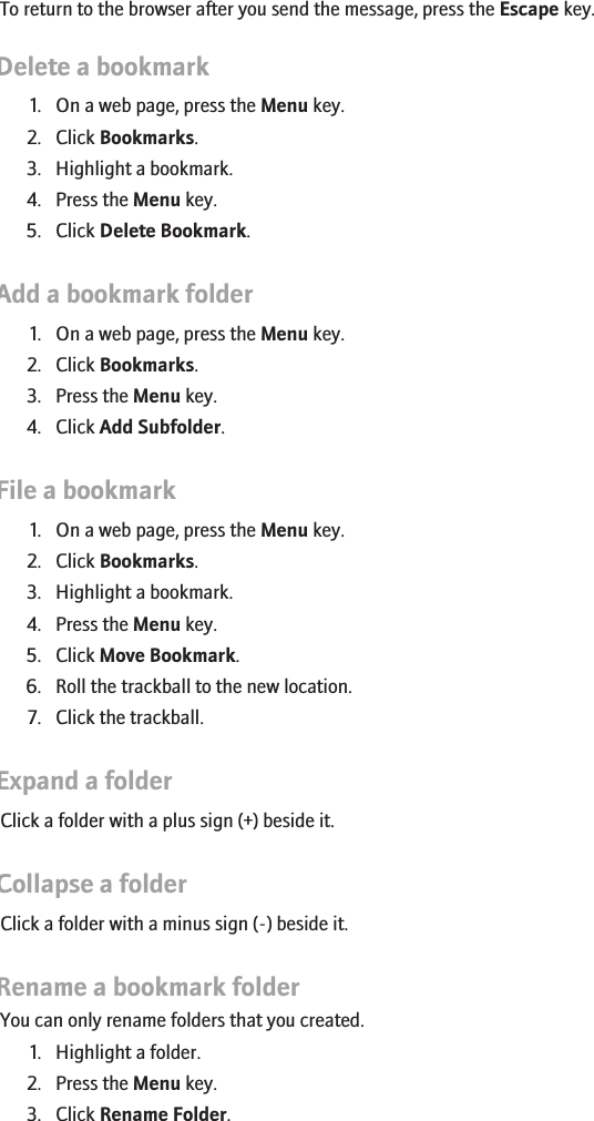 To return to the browser after you send the message, press the Escape key.Delete a bookmark1. On a web page, press the Menu key.2. Click Bookmarks.3. Highlight a bookmark.4. Press the Menu key.5. Click Delete Bookmark.Add a bookmark folder1. On a web page, press the Menu key.2. Click Bookmarks.3. Press the Menu key.4. Click Add Subfolder.File a bookmark1. On a web page, press the Menu key.2. Click Bookmarks.3. Highlight a bookmark.4. Press the Menu key.5. Click Move Bookmark.6. Roll the trackball to the new location.7. Click the trackball.Expand a folderClick a folder with a plus sign (+) beside it.Collapse a folderClick a folder with a minus sign (-) beside it.Rename a bookmark folderYou can only rename folders that you created.1. Highlight a folder.2. Press the Menu key.3. Click Rename Folder.115