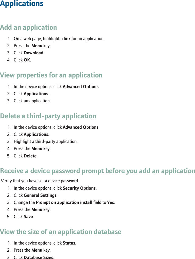 ApplicationsAdd an application1. On a web page, highlight a link for an application.2. Press the Menu key.3. Click Download.4. Click OK.View properties for an application1. In the device options, click Advanced Options.2. Click Applications.3. Click an application.Delete a third-party application1. In the device options, click Advanced Options.2. Click Applications.3. Highlight a third-party application.4. Press the Menu key.5. Click Delete.Receive a device password prompt before you add an applicationVerify that you have set a device password.1. In the device options, click Security Options.2. Click General Settings.3. Change the Prompt on application install field to Yes.4. Press the Menu key.5. Click Save.View the size of an application database1. In the device options, click Status.2. Press the Menu key.3. Click Database Sizes.125
