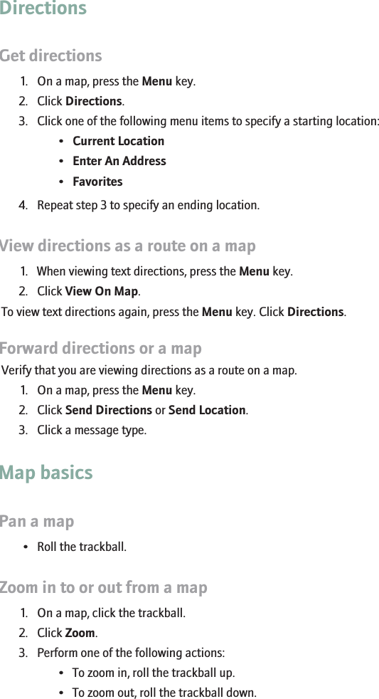 DirectionsGet directions1. On a map, press the Menu key.2. Click Directions.3. Click one of the following menu items to specify a starting location:•Current Location•Enter An Address•Favorites4. Repeat step 3 to specify an ending location.View directions as a route on a map1. When viewing text directions, press the Menu key.2. Click View On Map.To view text directions again, press the Menu key. Click Directions.Forward directions or a mapVerify that you are viewing directions as a route on a map.1. On a map, press the Menu key.2. Click Send Directions or Send Location.3. Click a message type.Map basicsPan a map• Roll the trackball.Zoom in to or out from a map1. On a map, click the trackball.2. Click Zoom.3. Perform one of the following actions:• To zoom in, roll the trackball up.• To zoom out, roll the trackball down.140