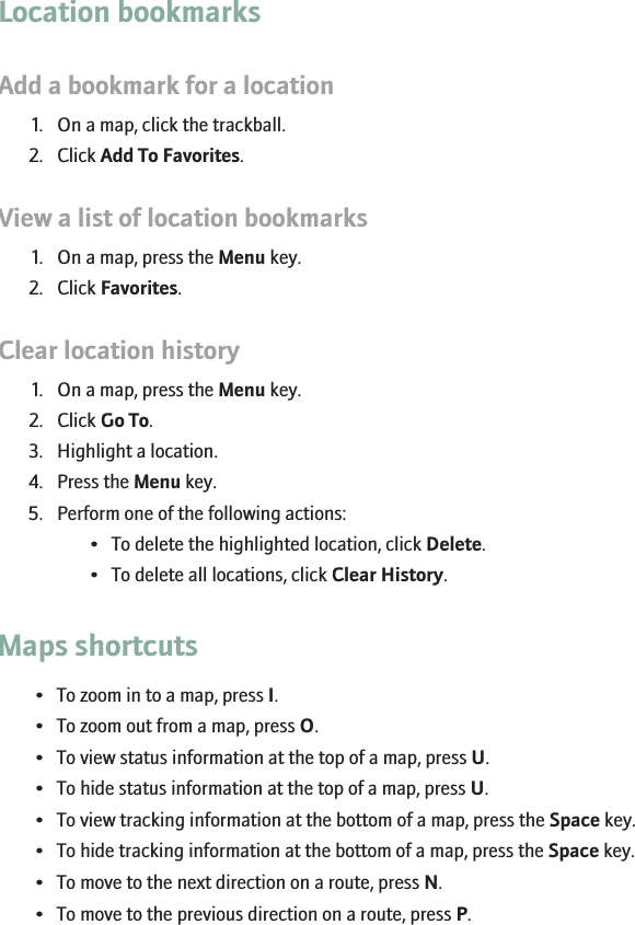 Location bookmarksAdd a bookmark for a location1. On a map, click the trackball.2. Click Add To Favorites.View a list of location bookmarks1. On a map, press the Menu key.2. Click Favorites.Clear location history1. On a map, press the Menu key.2. Click Go To.3. Highlight a location.4. Press the Menu key.5. Perform one of the following actions:• To delete the highlighted location, click Delete.• To delete all locations, click Clear History.Maps shortcuts• To zoom in to a map, press I.• To zoom out from a map, press O.• To view status information at the top of a map, press U.• To hide status information at the top of a map, press U.• To view tracking information at the bottom of a map, press the Space key.• To hide tracking information at the bottom of a map, press the Space key.• To move to the next direction on a route, press N.• To move to the previous direction on a route, press P.143