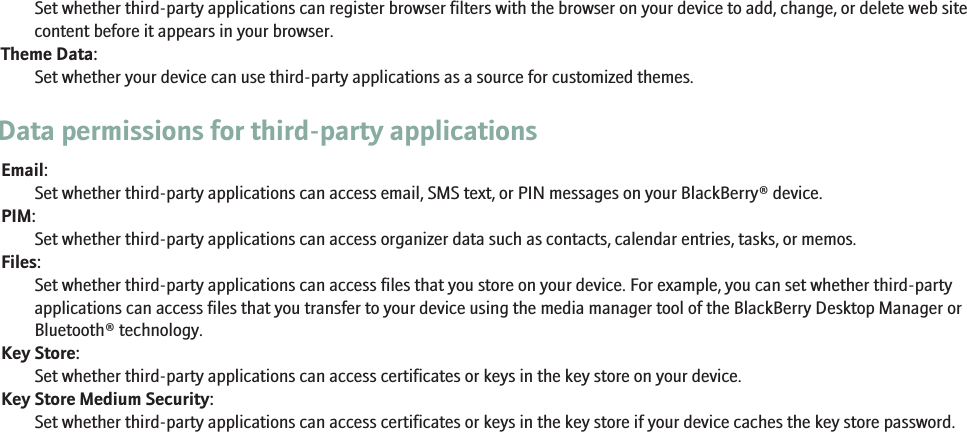 Set whether third-party applications can register browser filters with the browser on your device to add, change, or delete web sitecontent before it appears in your browser.Theme Data:Set whether your device can use third-party applications as a source for customized themes.Data permissions for third-party applicationsEmail:Set whether third-party applications can access email, SMS text, or PIN messages on your BlackBerry® device.PIM:Set whether third-party applications can access organizer data such as contacts, calendar entries, tasks, or memos.Files:Set whether third-party applications can access files that you store on your device. For example, you can set whether third-partyapplications can access files that you transfer to your device using the media manager tool of the BlackBerry Desktop Manager orBluetooth® technology.Key Store:Set whether third-party applications can access certificates or keys in the key store on your device.Key Store Medium Security:Set whether third-party applications can access certificates or keys in the key store if your device caches the key store password.225