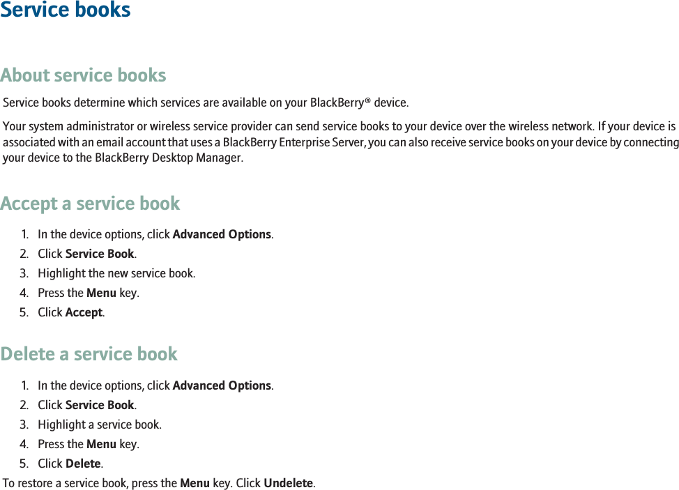 Service booksAbout service booksService books determine which services are available on your BlackBerry® device.Your system administrator or wireless service provider can send service books to your device over the wireless network. If your device isassociated with an email account that uses a BlackBerry Enterprise Server, you can also receive service books on your device by connectingyour device to the BlackBerry Desktop Manager.Accept a service book1. In the device options, click Advanced Options.2. Click Service Book.3. Highlight the new service book.4. Press the Menu key.5. Click Accept.Delete a service book1. In the device options, click Advanced Options.2. Click Service Book.3. Highlight a service book.4. Press the Menu key.5. Click Delete.To restore a service book, press the Menu key. Click Undelete.229