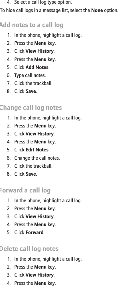 4. Select a call log type option.To hide call logs in a message list, select the None option.Add notes to a call log1. In the phone, highlight a call log.2. Press the Menu key.3. Click View History.4. Press the Menu key.5. Click Add Notes.6. Type call notes.7. Click the trackball.8. Click Save.Change call log notes1. In the phone, highlight a call log.2. Press the Menu key.3. Click View History.4. Press the Menu key.5. Click Edit Notes.6. Change the call notes.7. Click the trackball.8. Click Save.Forward a call log1. In the phone, highlight a call log.2. Press the Menu key.3. Click View History.4. Press the Menu key.5. Click Forward.Delete call log notes1. In the phone, highlight a call log.2. Press the Menu key.3. Click View History.4. Press the Menu key.27