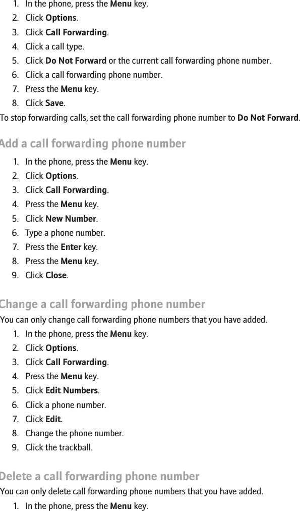 1. In the phone, press the Menu key.2. Click Options.3. Click Call Forwarding.4. Click a call type.5. Click Do Not Forward or the current call forwarding phone number.6. Click a call forwarding phone number.7. Press the Menu key.8. Click Save.To stop forwarding calls, set the call forwarding phone number to Do Not Forward.Add a call forwarding phone number1. In the phone, press the Menu key.2. Click Options.3. Click Call Forwarding.4. Press the Menu key.5. Click New Number.6. Type a phone number.7. Press the Enter key.8. Press the Menu key.9. Click Close.Change a call forwarding phone numberYou can only change call forwarding phone numbers that you have added.1. In the phone, press the Menu key.2. Click Options.3. Click Call Forwarding.4. Press the Menu key.5. Click Edit Numbers.6. Click a phone number.7. Click Edit.8. Change the phone number.9. Click the trackball.Delete a call forwarding phone numberYou can only delete call forwarding phone numbers that you have added.1. In the phone, press the Menu key.29