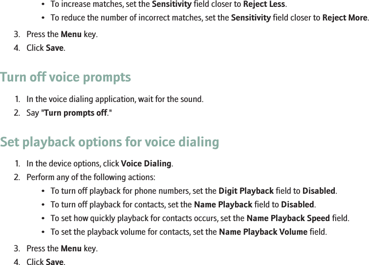 • To increase matches, set the Sensitivity field closer to Reject Less.• To reduce the number of incorrect matches, set the Sensitivity field closer to Reject More.3. Press the Menu key.4. Click Save.Turn off voice prompts1. In the voice dialing application, wait for the sound.2. Say &quot;Turn prompts off.&quot;Set playback options for voice dialing1. In the device options, click Voice Dialing.2. Perform any of the following actions:• To turn off playback for phone numbers, set the Digit Playback field to Disabled.• To turn off playback for contacts, set the Name Playback field to Disabled.• To set how quickly playback for contacts occurs, set the Name Playback Speed field.• To set the playback volume for contacts, set the Name Playback Volume field.3. Press the Menu key.4. Click Save.38