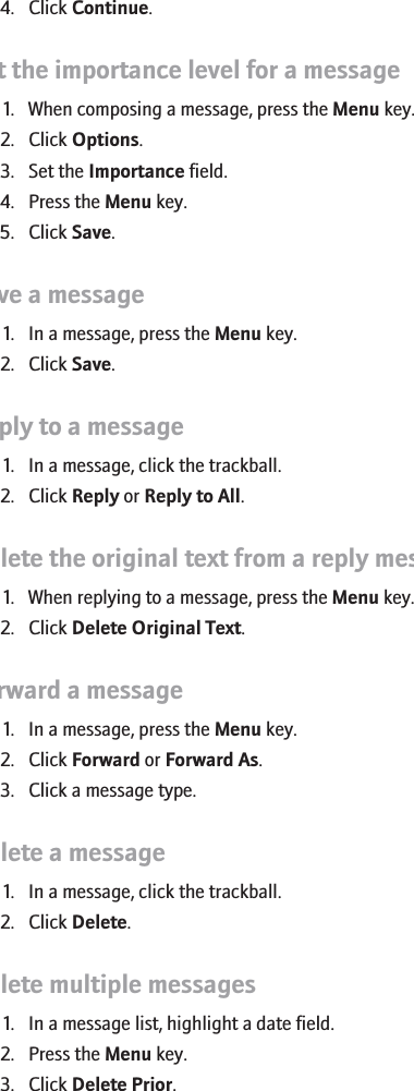 4. Click Continue.Set the importance level for a message1. When composing a message, press the Menu key.2. Click Options.3. Set the Importance field.4. Press the Menu key.5. Click Save.Save a message1. In a message, press the Menu key.2. Click Save.Reply to a message1. In a message, click the trackball.2. Click Reply or Reply to All.Delete the original text from a reply message1. When replying to a message, press the Menu key.2. Click Delete Original Text.Forward a message1. In a message, press the Menu key.2. Click Forward or Forward As.3. Click a message type.Delete a message1. In a message, click the trackball.2. Click Delete.Delete multiple messages1. In a message list, highlight a date field.2. Press the Menu key.3. Click Delete Prior.42