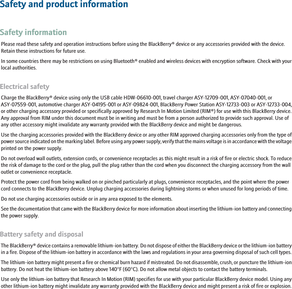 Safety and product informationSafety informationPlease read these safety and operation instructions before using the BlackBerry® device or any accessories provided with the device.Retain these instructions for future use.In some countries there may be restrictions on using Bluetooth® enabled and wireless devices with encryption software. Check with yourlocal authorities.Electrical safetyCharge the BlackBerry® device using only the USB cable HDW-06610-001, travel charger ASY-12709-001, ASY-07040-001, orASY-07559-001, automotive charger ASY-04195-001 or ASY-09824-001, BlackBerry Power Station ASY-12733-003 or ASY-12733-004,or other charging accessory provided or specifically approved by Research In Motion Limited (RIM®) for use with this BlackBerry device.Any approval from RIM under this document must be in writing and must be from a person authorized to provide such approval. Use ofany other accessory might invalidate any warranty provided with the BlackBerry device and might be dangerous.Use the charging accessories provided with the BlackBerry device or any other RIM approved charging accessories only from the type ofpower source indicated on the marking label. Before using any power supply, verify that the mains voltage is in accordance with the voltageprinted on the power supply.Do not overload wall outlets, extension cords, or convenience receptacles as this might result in a risk of fire or electric shock. To reducethe risk of damage to the cord or the plug, pull the plug rather than the cord when you disconnect the charging accessory from the walloutlet or convenience receptacle.Protect the power cord from being walked on or pinched particularly at plugs, convenience receptacles, and the point where the powercord connects to the BlackBerry device. Unplug charging accessories during lightning storms or when unused for long periods of time.Do not use charging accessories outside or in any area exposed to the elements.See the documentation that came with the BlackBerry device for more information about inserting the lithium-ion battery and connectingthe power supply.Battery safety and disposalThe BlackBerry® device contains a removable lithium-ion battery. Do not dispose of either the BlackBerry device or the lithium-ion batteryin a fire. Dispose of the lithium-ion battery in accordance with the laws and regulations in your area governing disposal of such cell types.The lithium-ion battery might present a fire or chemical burn hazard if mistreated. Do not disassemble, crush, or puncture the lithium-ionbattery. Do not heat the lithium-ion battery above 140°F (60°C). Do not allow metal objects to contact the battery terminals.Use only the lithium-ion battery that Research In Motion (RIM) specifies for use with your particular BlackBerry device model. Using anyother lithium-ion battery might invalidate any warranty provided with the BlackBerry device and might present a risk of fire or explosion.RIM Confidential - Internal Use Only.3