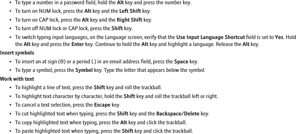 • To type a number in a password field, hold the Alt key and press the number key.• To turn on NUM lock, press the Alt key and the Left Shift key.• To turn on CAP lock, press the Alt key and the Right Shift key.• To turn off NUM lock or CAP lock, press the Shift key.•To switch typing input languages, on the Language screen, verify that the Use Input Language Shortcut field is set to Yes. Holdthe Alt key and press the Enter key. Continue to hold the Alt key and highlight a language. Release the Alt key.Insert symbols• To insert an at sign (@) or a period (.) in an email address field, press the Space key.• To type a symbol, press the Symbol key. Type the letter that appears below the symbol.Work with text• To highlight a line of text, press the Shift key and roll the trackball.• To highlight text character by character, hold the Shift key and roll the trackball left or right.• To cancel a text selection, press the Escape key.• To cut highlighted text when typing, press the Shift key and the Backspace/Delete key.• To copy highlighted text when typing, press the Alt key and click the trackball.• To paste highlighted text when typing, press the Shift key and click the trackball.RIM Confidential - Internal Use Only.98