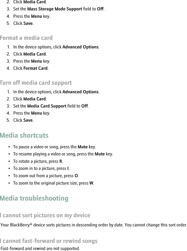 2. Click Media Card.3. Set the Mass Storage Mode Support field to Off.4. Press the Menu key.5. Click Save.Format a media card1. In the device options, click Advanced Options.2. Click Media Card.3. Press the Menu key.4. Click Format Card.Turn off media card support1. In the device options, click Advanced Options.2. Click Media Card.3. Set the Media Card Support field to Off.4. Press the Menu key.5. Click Save.Media shortcuts• To pause a video or song, press the Mute key.• To resume playing a video or song, press the Mute key.• To rotate a picture, press R.• To zoom in to a picture, press I.• To zoom out from a picture, press O.• To zoom to the original picture size, press W.Media troubleshootingI cannot sort pictures on my deviceYour BlackBerry® device sorts pictures in descending order by date. You cannot change this sort order.I cannot fast-forward or rewind songsFast-forward and rewind are not supported.RIM Confidential - Internal Use Only.144