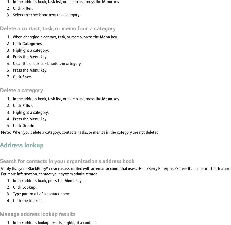 Sort contacts, tasks, or memos by category1. In the address book, task list, or memo list, press the Menu key.2. Click Filter.3. Select the check box next to a category.Delete a contact, task, or memo from a category1. When changing a contact, task, or memo, press the Menu key.2. Click Categories.3. Highlight a category.4. Press the Menu key.5. Clear the check box beside the category.6. Press the Menu key.7. Click Save.Delete a category1. In the address book, task list, or memo list, press the Menu key.2. Click Filter.3. Highlight a category.4. Press the Menu key.5. Click Delete.Note:  When you delete a category, contacts, tasks, or memos in the category are not deleted.Address lookupSearch for contacts in your organization&apos;s address bookVerify that your BlackBerry® device is associated with an email account that uses a BlackBerry Enterprise Server that supports this feature.For more information, contact your system administrator.1. In the address book, press the Menu key.2. Click Lookup.3. Type part or all of a contact name.4. Click the trackball.Manage address lookup results1. In the address lookup results, highlight a contact.RIM Confidential - Internal Use Only.160