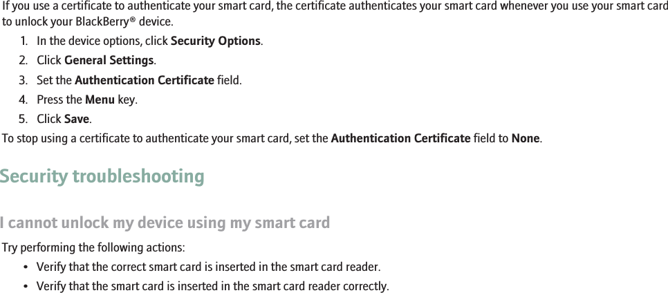 Use a certificate to authenticate your smart cardIf you use a certificate to authenticate your smart card, the certificate authenticates your smart card whenever you use your smart cardto unlock your BlackBerry® device.1. In the device options, click Security Options.2. Click General Settings.3. Set the Authentication Certificate field.4. Press the Menu key.5. Click Save.To stop using a certificate to authenticate your smart card, set the Authentication Certificate field to None.Security troubleshootingI cannot unlock my device using my smart cardTry performing the following actions:• Verify that the correct smart card is inserted in the smart card reader.• Verify that the smart card is inserted in the smart card reader correctly.RIM Confidential - Internal Use Only.232