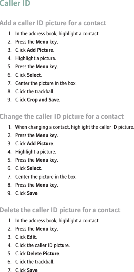 Caller IDAdd a caller ID picture for a contact1. In the address book, highlight a contact.2. Press the Menu key.3. Click Add Picture.4. Highlight a picture.5. Press the Menu key.6. Click Select.7. Center the picture in the box.8. Click the trackball.9. Click Crop and Save.Change the caller ID picture for a contact1. When changing a contact, highlight the caller ID picture.2. Press the Menu key.3. Click Add Picture.4. Highlight a picture.5. Press the Menu key.6. Click Select.7. Center the picture in the box.8. Press the Menu key.9. Click Save.Delete the caller ID picture for a contact1. In the address book, highlight a contact.2. Press the Menu key.3. Click Edit.4. Click the caller ID picture.5. Click Delete Picture.6. Click the trackball.7. Click Save.RIM Confidential - Internal Use Only.26