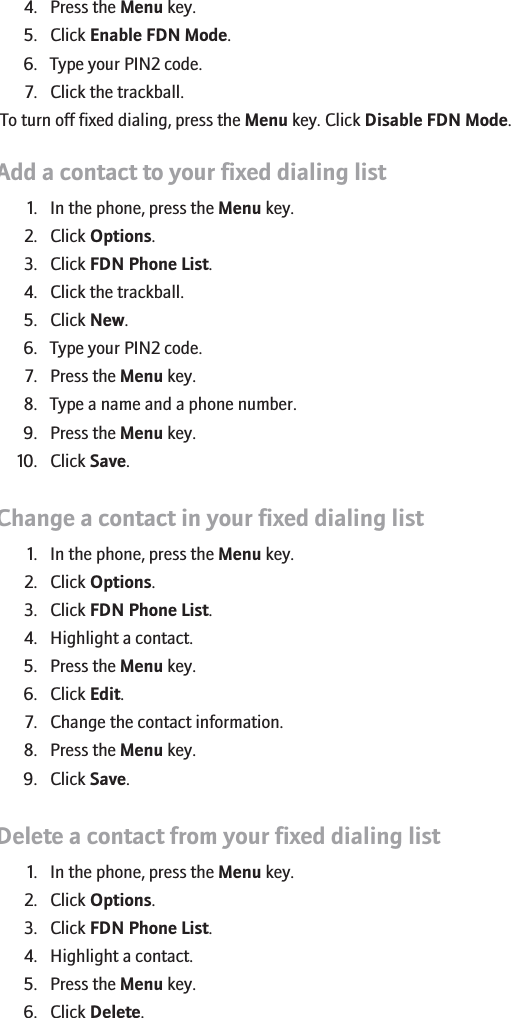 4. Press the Menu key.5. Click Enable FDN Mode.6. Type your PIN2 code.7. Click the trackball.To turn off fixed dialing, press the Menu key. Click Disable FDN Mode.Add a contact to your fixed dialing list1. In the phone, press the Menu key.2. Click Options.3. Click FDN Phone List.4. Click the trackball.5. Click New.6. Type your PIN2 code.7. Press the Menu key.8. Type a name and a phone number.9. Press the Menu key.10. Click Save.Change a contact in your fixed dialing list1. In the phone, press the Menu key.2. Click Options.3. Click FDN Phone List.4. Highlight a contact.5. Press the Menu key.6. Click Edit.7. Change the contact information.8. Press the Menu key.9. Click Save.Delete a contact from your fixed dialing list1. In the phone, press the Menu key.2. Click Options.3. Click FDN Phone List.4. Highlight a contact.5. Press the Menu key.6. Click Delete.RIM Confidential - Internal Use Only.32