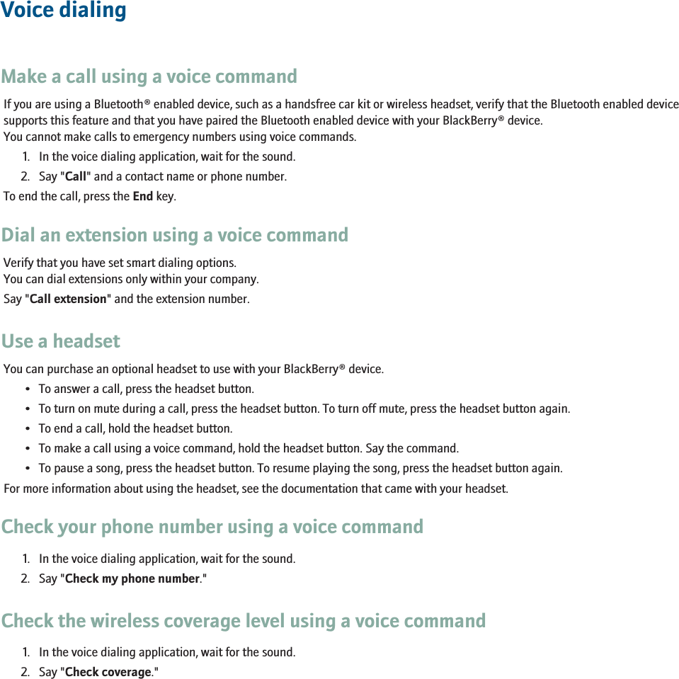 Voice dialingMake a call using a voice commandIf you are using a Bluetooth® enabled device, such as a handsfree car kit or wireless headset, verify that the Bluetooth enabled devicesupports this feature and that you have paired the Bluetooth enabled device with your BlackBerry® device.You cannot make calls to emergency numbers using voice commands.1. In the voice dialing application, wait for the sound.2. Say &quot;Call&quot; and a contact name or phone number.To end the call, press the End key.Dial an extension using a voice commandVerify that you have set smart dialing options.You can dial extensions only within your company.Say &quot;Call extension&quot; and the extension number.Use a headsetYou can purchase an optional headset to use with your BlackBerry® device.• To answer a call, press the headset button.• To turn on mute during a call, press the headset button. To turn off mute, press the headset button again.• To end a call, hold the headset button.• To make a call using a voice command, hold the headset button. Say the command.• To pause a song, press the headset button. To resume playing the song, press the headset button again.For more information about using the headset, see the documentation that came with your headset.Check your phone number using a voice command1. In the voice dialing application, wait for the sound.2. Say &quot;Check my phone number.&quot;Check the wireless coverage level using a voice command1. In the voice dialing application, wait for the sound.2. Say &quot;Check coverage.&quot;RIM Confidential - Internal Use Only.39