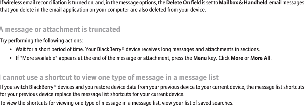 If wireless email reconciliation is turned on, and, in the message options, the Delete On field is set to Mailbox &amp; Handheld, email messagesthat you delete in the email application on your computer are also deleted from your device.A message or attachment is truncatedTry performing the following actions:• Wait for a short period of time. Your BlackBerry® device receives long messages and attachments in sections.• If &quot;More available&quot; appears at the end of the message or attachment, press the Menu key. Click More or More All.I cannot use a shortcut to view one type of message in a message listIf you switch BlackBerry® devices and you restore device data from your previous device to your current device, the message list shortcutsfor your previous device replace the message list shortcuts for your current device.To view the shortcuts for viewing one type of message in a message list, view your list of saved searches.RIM Confidential - Internal Use Only.89